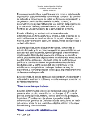 Consultor Jurídico Digital de Honduras
Diccionario Jurídico Edición 2005
Pedidos al 9908397
En su acepción científica, la política aparece como el estudio de la
organización y gobierno de las comunidades humanas. Su dominio
se extiende al conocimiento de todas las formas de organización y
de gobierno que ha tenido y tiene la sociedad humana, al
desenvolvimiento de las instituciones y al examen del pensamiento
y las doctrinas, hechos y acontecimientos de poder entre los
hombres de una comunidad y de la comunidad en si misma.
Estudia el Poder y su institucionalización en el estado,
extendiéndose, en forma profunda y amplia, a todo el campo de la
actividad humana, en las dimensiones de espacio y tiempo, como
historia, arte y ciencia del poder, del estado, de los actos políticos y
de las instituciones.
La ciencia política, como discusión de valores, comprende el
estudio del poder y de las relaciones políticas, para establecer sus
causas y sus consecuencias, fijar sus principios y determinar sus
regularidades. Describe los fenómenos políticos y los somete a
crítica, procurando aislar objetivamente los elementos mensurables
que los hechos presentan. El estudio crítico de los fenómenos
políticos le permite establecer los grados de recurrencia de la
conducta social, y sobre su realidad objetiva formular leyes,
establecer normas prácticas, dadas por la observación y la
experiencia, y formular principios ideales para el perfeccionamiento
de la comunidad organizada.
En ese sentido, la ciencia política es la descripción, interpretación y
crítica de los fenómenos políticos y las relaciones que presentan en
su realidad específica.
*Ciencias sociales particulares
Estudian determinados sectores de la realidad social, desde un
punto de vista propio y con métodos propios (por ej.: Economía,
política, ciencia política, Historia, ciencia del derecho, pedagogía,
lingüística). Por ello estas disciplinas, agrupadas bajo la
denominación genérica de Ciencias sociales particulares, en razón
del carácter social de sus respectivos objetos, difieren entre si por
los métodos y otros caracteres.
*Cierre temporario De establecimientos
Ver "Lock out".
 