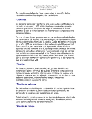 Consultor Jurídico Digital de Honduras
Diccionario Jurídico Edición 2005
Pedidos al 9908397
En relación con la Iglesia, hace referencia a la escisión de los
heterodoxos orientales respecto del catolicismo.
*Cismático
En derecho Canónico y conforme a lo expresado en el Codex iuris
canonici en el canon 1325, el término hace referencia a aquella
persona que siendo bautizada se niega a someterse al Sumo
pontífice o bien a comunicar con los miembros de la Iglesia que le
están sometidos.
En una primera época y conforme a lo que se desprende de la obra
de santo tomas de Aquino, la suma teológica, el cisma constituía un
atentado contra la armonía de la Iglesia. Luego del concilio Vaticano
en el año 1870, se aceptó como dogma la autoridad Universal del
Sumo pontífice, de manera tal que a partir del mismo el cisma
significó un acto contrario a la fe, que supone una herejía en contra
del dogma sentado en el concilio. Pueden citarse entre los cismas
que revistieron mayor gravedad; el de Oriente, que dió origen a la
Iglesia cristiana Ortodoxa de Oriente; el de Occidente, que finalizó
con la elección de Martín v como Sumo pontífice y el de Inglaterra,
que provocó Enrique VIII.
*Citación
En derecho procesal, mandato del juez, ya sea de oficio o a
instancia de parte, en virtud del cual se ordena la comparecencia
del demandado, un testigo o tercero con el objeto de realizar una
diligencia procesal. Así por ejemplo, concurrir a una audiencia para
absolver posiciones, deponer como testigo, ofrecer las
explicaciones del caso como perito.
*Citación de evicción
Se dice así de la citación para comparecer al proceso que se hace
al vendedor o cedente cuando la titularidad (legitimación) del
comprador o cesionario es cuestionada en juicio.
Esta institución constituye una de las formas de hacerse efectiva la
intervención obligada de terceros en el juicio. Puede ser pedida
tanto por el actor como por el demandado.
*Citación de remate
 
