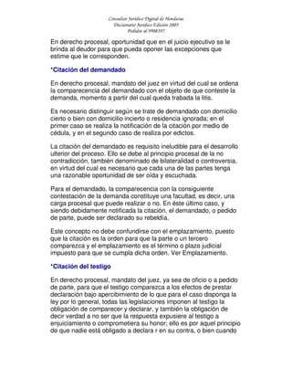 Consultor Jurídico Digital de Honduras
Diccionario Jurídico Edición 2005
Pedidos al 9908397
En derecho procesal, oportunidad que en el juicio ejecutivo se le
brinda al deudor para que pueda oponer las excepciones que
estime que le corresponden.
*Citación del demandado
En derecho procesal, mandato del juez en virtud del cual se ordena
la comparecencia del demandado con el objeto de que conteste la
demanda, momento a partir del cual queda trabada la litis.
Es necesario distinguir según se trate de demandado con domicilio
cierto o bien con domicilio incierto o residencia ignorada; en el
primer caso se realiza la notificación de la citación por medio de
cédula, y en el segundo caso de realiza por edictos.
La citación del demandado es requisito ineludible para el desarrollo
ulterior del proceso. Ello se debe al principio procesal de la no
contradicción, también denominado de bilateralidad o controversia,
en virtud del cual es necesario que cada una de las partes tenga
una razonable oportunidad de ser oída y escuchada.
Para el demandado, la comparecencia con la consiguiente
contestación de la demanda constituye una facultad, es decir, una
carga procesal que puede realizar o no. En éste último caso, y
siendo debidamente notificada la citación, el demandado, o pedido
de parte, puede ser declarado su rebeldía.
Este concepto no debe confundirse con el emplazamiento, puesto
que la citación es la orden para que la parte o un tercero
comparezca y el emplazamiento es el término o plazo judicial
impuesto para que se cumpla dicha orden. Ver Emplazamiento.
*Citación del testigo
En derecho procesal, mandato del juez, ya sea de oficio o a pedido
de parte, para que el testigo comparezca a los efectos de prestar
declaración bajo apercibimiento de lo que para el caso disponga la
ley por lo general, todas las legislaciones imponen al testigo la
obligación de comparecer y declarar, y también la obligación de
decir verdad a no ser que la respuesta expusiere al testigo a
enjuiciamiento o comprometiera su honor; ello es por aquel principio
de que nadie está obligado a declara r en su contra, o bien cuando
 