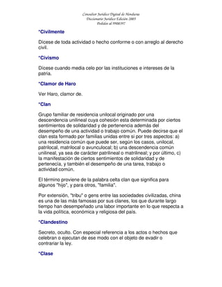 Consultor Jurídico Digital de Honduras
Diccionario Jurídico Edición 2005
Pedidos al 9908397
*Civilmente
Dícese de toda actividad o hecho conforme o con arreglo al derecho
civil.
*Civismo
Dícese cuando media celo por las instituciones e intereses de la
patria.
*Clamor de Haro
Ver Haro, clamor de.
*Clan
Grupo familiar de residencia unilocal originado por una
descendencia unilineal cuya cohesión esta determinada por ciertos
sentimientos de solidaridad y de pertenencia además del
desempeño de una actividad o trabajo común. Puede decirse que el
clan esta formado por familias unidas entre si por tres aspectos: a)
una residencia común que puede ser, según los casos, unilocal,
patrilocal, matrilocal o avunculocal; b) una descendencia común
unilineal, ya sea de carácter patrilineal o matrilineal; y por último, c)
la manifestación de ciertos sentimientos de solidaridad y de
pertenecía, y también el desempeño de una tarea, trabajo o
actividad común.
El término proviene de la palabra celta clan que significa para
algunos "hijo", y para otros, "familia".
Por extensión, "tribu" o gens entre las sociedades civilizadas, china
es una de las más famosas por sus clanes, los que durante largo
tiempo han desempeñado una labor importante en lo que respecta a
la vida política, económica y religiosa del país.
*Clandestino
Secreto, oculto. Con especial referencia a los actos o hechos que
celebran o ejecutan de ese modo con el objeto de evadir o
contrariar la ley.
*Clase
 