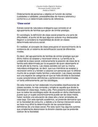 Consultor Jurídico Digital de Honduras
Diccionario Jurídico Edición 2005
Pedidos al 9908397
Ordenamiento de personas u objetos en función de ciertas
cualidades o calidades, preestablecidas de manera arbitraria y
conforme a un determinado sistema de referencia.
*Clase social
Estrato social de naturaleza endogama que consiste en el
agrupamiento de familias que gozan de similar prestigio.
En sociología, la definición de clase social presenta una serie de
dificultades, al punto tal de que algunos autores muy destacados
llegaron a considera la imposibilidad de dividir en clases
determinada estructura social.
En realidad, el concepto de clase presupone el reconocimiento de la
existencia de un sistema de estratificación social de diferentes
niveles.
Es decir, del agrupamiento de familias de similar prestigio que por
dicho motivo se aceptan y reconocen entre si. La familia es la
unidad de la clase social, ordinariamente la posición de clase de la
familia está determinada por la ocupación de quien desempeñe el
rol de jefe de la misma. Las clases sociales son por su misma
naturaleza endogamas, es decir, que sus miembros se aceptan y
reconocen entre si y tienden a casarse con personas que no difieran
mucho de su propio medio familiar y educación. Las clases sociales
son una especie de categorías en que se halla dividida la Sociedad
cuyas características definitorias y pertenencia son determinadas,
un tanto arbitrariamente, por los sociólogos.
De esta manera se han elaborado innumerables clasificaciones de
clases sociales, la más conocida y simple es aquella que divide la
Sociedad en clase baja, media y alta. Pero presenta el problema de
que no todos los sociólogos están de acuerdo en dicha clasificación,
puesto que un sujeto económicamente puede ser de clase media,
haber recibido una educación de clase alta y tener amistades de
case baja. Con este ejemplo académico, se pretende demostrar que
en la Sociedad de consumo, y debido a la intensa interacción social,
se hace muy difícil la determinación de las características
definitorias de una clase social. Por esta razón hay algunos autores
que simplemente desconocen la división clasista que se pretende
realizar de la Sociedad.
 