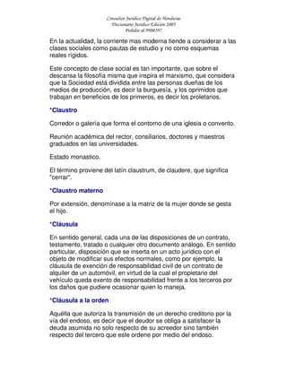 Consultor Jurídico Digital de Honduras
Diccionario Jurídico Edición 2005
Pedidos al 9908397
En la actualidad, la corriente mas moderna tiende a considerar a las
clases sociales como pautas de estudio y no como esquemas
reales rígidos.
Este concepto de clase social es tan importante, que sobre el
descansa la filosofía misma que inspira el marxismo, que considera
que la Sociedad está dividida entre las personas dueñas de los
medios de producción, es decir la burguesía, y los oprimidos que
trabajan en beneficios de los primeros, es decir los proletarios.
*Claustro
Corredor o galería que forma el contorno de una iglesia o convento.
Reunión académica del rector, consiliarios, doctores y maestros
graduados en las universidades.
Estado monastico.
El término proviene del latín claustrum, de claudere, que significa
"cerrar".
*Claustro materno
Por extensión, denomínase a la matriz de la mujer donde se gesta
el hijo.
*Cláusula
En sentido general, cada una de las disposiciones de un contrato,
testamento, tratado o cualquier otro documento análogo. En sentido
particular, disposición que se inserta en un acto jurídico con el
objeto de modificar sus efectos normales, como por ejemplo, la
cláusula de exención de responsabilidad civil de un contrato de
alquiler de un automóvil, en virtud de la cual el propietario del
vehículo queda exento de responsabilidad frente a los terceros por
los daños que pudiere ocasionar quien lo maneja.
*Cláusula a la orden
Aquélla que autoriza la transmisión de un derecho creditorio por la
vía del endoso, es decir que el deudor se obliga a satisfacer la
deuda asumida no solo respecto de su acreedor sino también
respecto del tercero que este ordene por medio del endoso.
 