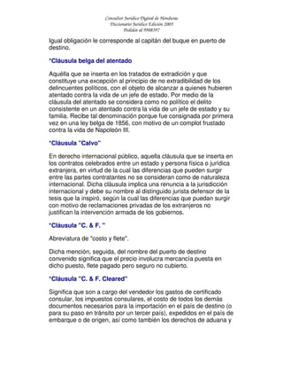Consultor Jurídico Digital de Honduras
Diccionario Jurídico Edición 2005
Pedidos al 9908397
Igual obligación le corresponde al capitán del buque en puerto de
destino.
*Cláusula belga del atentado
Aquélla que se inserta en los tratados de extradición y que
constituye una excepción al principio de no extradibilidad de los
delincuentes políticos, con el objeto de alcanzar a quienes hubieren
atentado contra la vida de un jefe de estado. Por medio de la
cláusula del atentado se considera como no político el delito
consistente en un atentado contra la vida de un jefe de estado y su
familia. Recibe tal denominación porque fue consignada por primera
vez en una ley belga de 1856, con motivo de un complot frustado
contra la vida de Napoleón III.
*Cláusula "Calvo"
En derecho internacional público, aquella cláusula que se inserta en
los contratos celebrados entre un estado y persona física o jurídica
extranjera, en virtud de la cual las diferencias que pueden surgir
entre las partes contratantes no se consideran como de naturaleza
internacional. Dicha cláusula implica una renuncia a la jurisdicción
internacional y debe su nombre al distinguido jurista defensor de la
tesis que la inspiró, según la cual las diferencias que puedan surgir
con motivo de reclamaciones privadas de los extranjeros no
justifican la intervención armada de los gobiernos.
*Cláusula "C. & F. "
Abreviatura de "costo y flete".
Dicha mención, seguida, del nombre del puerto de destino
convenido significa que el precio involucra mercancía puesta en
dicho puesto, flete pagado pero seguro no cubierto.
*Cláusula "C. & F. Cleared"
Significa que son a cargo del vendedor los gastos de certificado
consular, los impuestos consulares, el costo de todos los demás
documentos necesarios para la importación en el país de destino (o
para su paso en tránsito por un tercer país), expedidos en el país de
embarque o de origen, así como también los derechos de aduana y
 
