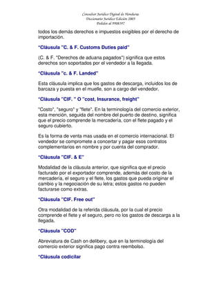 Consultor Jurídico Digital de Honduras
Diccionario Jurídico Edición 2005
Pedidos al 9908397
todos los demás derechos e impuestos exigibles por el derecho de
importación.
*Cláusula "C. & F. Customs Duties paid"
(C. & F. "Derechos de aduana pagados") significa que estos
derechos son soportados por el vendedor a la llegada.
*Cláusula "c. & F. Landed"
Esta cláusula implica que los gastos de descarga, incluidos los de
barcaza y puesta en el muelle, son a cargo del vendedor.
*Cláusula "CIF. " O "cost, Insurance, freight"
"Costo", "seguro" y "flete". En la terminología del comercio exterior,
esta mención, seguida del nombre del puerto de destino, significa
que el precio comprende la mercadería, con el flete pagado y el
seguro cubierto.
Es la forma de venta mas usada en el comercio internacional. El
vendedor se compromete a concertar y pagar esos contratos
complementarios en nombre y por cuenta del comprador.
*Cláusula "CIF. & E"
Modalidad de la cláusula anterior, que significa que el precio
facturado por el exportador comprende, además del costo de la
mercadería, el seguro y el flete, los gastos que pueda originar el
cambio y la negociación de su letra; estos gastos no pueden
facturarse como extras.
*Cláusula "CIF. Free out"
Otra modalidad de la referida cláusula, por la cual el precio
comprende el flete y el seguro, pero no los gastos de descarga a la
llegada.
*Cláusula "COD"
Abreviatura de Cash on delibery, que en la terminología del
comercio exterior significa pago contra reembolso.
*Cláusula codicilar
 