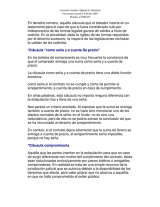 Consultor Jurídico Digital de Honduras
Diccionario Jurídico Edición 2005
Pedidos al 9908397
En derecho romano, aquella cláusula que el testador inserta en su
testamento para el caso de que si fuera considerado nulo por
inobservancia de las formas legales gozará de validez a título de
codicilo. En la actualidad, dada la rigidez de las formas requeridas
por el derecho sucesorio, la mayoría de las legislaciones rechazan
la validez de los codicilos.
*Cláusula "como seña y a cuenta De precio"
En los boletos de compraventa es muy frecuente la constancia de
que el comprador entrega una suma como seña y a cuenta de
precio.
La cláusula como seña y a cuenta de precio tiene una doble función
sucesiva:
como seña si el contrato no se cumple y como tal permite el
arrepentimiento; a cuenta de precio en caso de cumplimiento.
En otras palabras, esta cláusula no importa ninguna diferencia con
la estipulación lisa y llana de una seña.
Nos parece un criterio acertado. Al expresar que la suma se entrega
también a cuenta de precio, no se hace sino mencionar uno de los
efectos normales de la seña; en el fondo, no es sino una
redundancia, pero de ella no se podría extraer la conclusión de que
se ha renunciado al derecho de arrepentimiento.
En cambio, si el contrato dijera solamente que la suma de dinero se
entrega a cuenta de precio, el arrepentimiento sería imposible,
porque no hay seña.
*Cláusula compromisoria
Aquélla que las partes insertan en la estipulación para que en caso
de surgir diferencias con motivo del cumplimiento del contrato, éstas
sean solucionadas exclusivamente por jueces árbitros o amigables
componedores. En realidad se trata de una simple renuncia de la
jurisdicción judicial que se autoriza debido a la disponibilidad de los
derechos que afecta, pero cabe aclarar que no alcanza a aquellos
en que se halla comprometido el orden público.
 