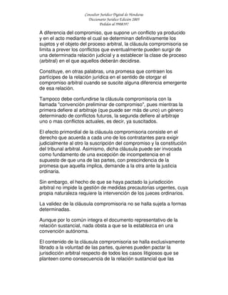 Consultor Jurídico Digital de Honduras
Diccionario Jurídico Edición 2005
Pedidos al 9908397
A diferencia del compromiso, que supone un conflicto ya producido
y en el acto mediante el cual se determinan definitivamente los
sujetos y el objeto del proceso arbitral, la cláusula compromisoria se
limita a prever los conflictos que eventualmente pueden surgir de
una determinada relación judicial y a establecer la clase de proceso
(arbitral) en el que aquellos deberán decidirse.
Constituye, en otras palabras, una promesa que contraen los
partícipes de la relación jurídica en el sentido de otorgar el
compromiso arbitral cuando se suscite alguna diferencia emergente
de esa relación.
Tampoco debe confundirse la cláusula compromisoria con la
llamada "convención preliminar de compromiso", pues mientras la
primera defiere al arbitraje (que puede ser más de uno) un género
determinado de conflictos futuros, la segunda defiere al arbitraje
uno o mas conflictos actuales, es decir, ya suscitados.
El efecto primordial de la cláusula compromisoria consiste en el
derecho que acuerda a cada uno de los contratantes para exigir
judicialmente al otro la suscripción del compromiso y la constitución
del tribunal arbitral. Asimismo, dicha cláusula puede ser invocada
como fundamento de una excepción de incompetencia en el
supuesto de que una de las partes, con prescindencia de la
promesa que aquella implica, demande a la otra ante la justicia
ordinaria.
Sin embargo, el hecho de que se haya pactado la jurisdicción
arbitral no impide la gestión de medidas precautorias urgentes, cuya
propia naturaleza requiere la intervención de los jueces ordinarios.
La validez de la cláusula compromisoria no se halla sujeta a formas
determinadas.
Aunque por lo común integra el documento representativo de la
relación sustancial, nada obsta a que se la establezca en una
convención autónoma.
El contenido de la cláusula compromisoria se halla exclusivamente
librado a la voluntad de las partes, quienes pueden pactar la
jurisdicción arbitral respecto de todos los casos litigiosos que se
planteen como consecuencia de la relación sustancial que las
 