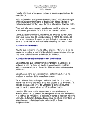 Consultor Jurídico Digital de Honduras
Diccionario Jurídico Edición 2005
Pedidos al 9908397
vincula, o limitarla a los que se refieran a aspectos particulares de
esa relación.
Nada impide que, anticipándose al compromiso, las partes incluyan
en la cláusula compromisoria la designación de los árbitros e
incluso el procedimiento y lugar donde el arbitraje se llevará a cabo.
Tales estipulaciones, empero, pueden ser modificaciones de común
acuerdo en oportunidad de la suscripción del compromiso.
La cláusula compromisoria, finalmente, se extiende por renuncia
expresa o tácita; esta se configuraría por el hecho de que una de
las partes presentase la demanda ante la justicia común y la otra
parte la contestase sin articular la declaratoria y por prescripción.
*Cláusula conminatoria
Aquélla que se inserta en acto a título gratuito, inter vivos o mortis
causa, en virtud de la cual si el beneficiario no cumple con el cargo
impuesto, dicho acto carecerá de efectos jurídicos.
*Cláusula de arrepentimiento en la Compraventa
Es una facultad que se reservan el comprador o el vendedor o
ambos a la vez, de dejar sin efecto el contrato restituyéndose
recíprocamente lo que hubieran recibido o lo más o menos que se
estipulase.
Esta cláusula tiene carácter resolutorio del contrato, haya o no
mediado la tradición de la cosa al comprador.
De lo dicho se desprende que, mediando tradición de la cosa, no
hay la más mínima diferencia entre ésta pacto y el de retroventa. Si
ha sido estipulado en favor del vendedor, o con el de reventa,
cuando ha sido convenido en beneficio del comprador.
La única diferencia reside en que tanto la retroventa como la
reventa, en su concepto estricto, presuponen la tradición de la cosa
y, si se trata de inmuebles, la escritura. Cuando la tradición no se ha
operado o la facultad de las partes de dejar sin efecto el contrato se
ha estipulado por boleto privado, se llama cláusula de
arrepentimiento.
 