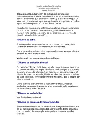 Consultor Jurídico Digital de Honduras
Diccionario Jurídico Edición 2005
Pedidos al 9908397
Todas esas cláusulas tienen de común que persiguen el
mantenimiento de la ecuación económica inicial, existente entre las
partes, procurando que el acreedor reciba y el deudor entregue un
valor real, y no nominal, que sea equivalente al originario, lo cual se
logra por su comparación con los demás bienes.
Con ello, las cláusulas de estabilización eluden el aprovechamiento
de una de las partes a costa de la otra, y evitan que quede al
margen de la oscilación general de los precios una determinada
relación a través de la variación.
*Cláusula de estilo
Aquélla que las partes insertan en un contrato con motivo de la
utilización de formularios o modelos preestablecidos.
Por lo general se refieren a los requisitos formales y es por ello que
carecen de valor interpretativo.
Varían según los usos y costumbres del lugar.
*Cláusula de exclusión sindical
En derecho colectivo del trabajo, aquella cláusula que se inserta en
la convención colectiva y que autoriza al sindicato que la suscribe a
exigir del empleador el despido de los obreros sancionados por el
mismo. La mayoría de las legislaciones laborales rechaza la validez
de tales cláusulas, con excepción de la mexicana, que la acepta con
criterio restrictivo.
Dicha cláusula atenta contra la libertad de trabajar, pues los
sindicatos no pueden imponerles a los empleadores la aceptación
de determinada mano de obra.
*Cláusula de exclusividad
Ver Pacto de exclusividad.
*Cláusula de exención de Responsabilidad
Aquélla que se inserta en un contrato con el objeto de eximir a una
de las partes de la responsabilidad sobreviniente de los perjuicios
que con motivo de su cumplimiento pudiera ocasionarse a los
terceros.
 