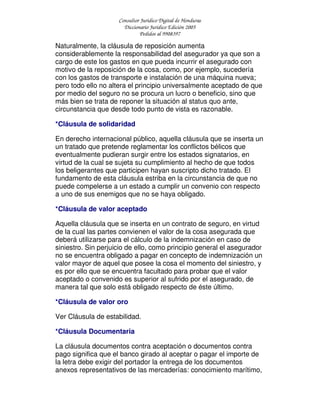 Consultor Jurídico Digital de Honduras
Diccionario Jurídico Edición 2005
Pedidos al 9908397
Naturalmente, la cláusula de reposición aumenta
considerablemente la responsabilidad del asegurador ya que son a
cargo de este los gastos en que pueda incurrir el asegurado con
motivo de la reposición de la cosa, como, por ejemplo, sucedería
con los gastos de transporte e instalación de una máquina nueva;
pero todo ello no altera el principio universalmente aceptado de que
por medio del seguro no se procura un lucro o beneficio, sino que
más bien se trata de reponer la situación al status quo ante,
circunstancia que desde todo punto de vista es razonable.
*Cláusula de solidaridad
En derecho internacional público, aquella cláusula que se inserta un
un tratado que pretende reglamentar los conflictos bélicos que
eventualmente pudieran surgir entre los estados signatarios, en
virtud de la cual se sujeta su cumplimiento al hecho de que todos
los beligerantes que participen hayan suscripto dicho tratado. El
fundamento de esta cláusula estriba en la circunstancia de que no
puede compelerse a un estado a cumplir un convenio con respecto
a uno de sus enemigos que no se haya obligado.
*Cláusula de valor aceptado
Aquella cláusula que se inserta en un contrato de seguro, en virtud
de la cual las partes convienen el valor de la cosa asegurada que
deberá utilizarse para el cálculo de la indemnización en caso de
siniestro. Sin perjuicio de ello, como principio general el asegurador
no se encuentra obligado a pagar en concepto de indemnización un
valor mayor de aquel que posee la cosa el momento del siniestro, y
es por ello que se encuentra facultado para probar que el valor
aceptado o convenido es superior al sufrido por el asegurado, de
manera tal que solo está obligado respecto de éste último.
*Cláusula de valor oro
Ver Cláusula de estabilidad.
*Cláusula Documentaria
La cláusula documentos contra aceptación o documentos contra
pago significa que el banco girado al aceptar o pagar el importe de
la letra debe exigir del portador la entrega de los documentos
anexos representativos de las mercaderías: conocimiento marítimo,
 