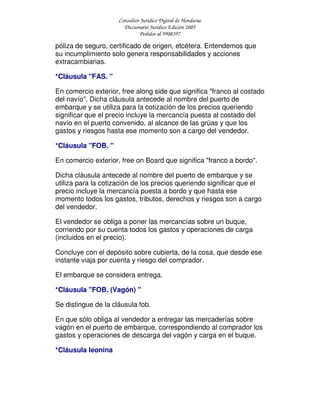 Consultor Jurídico Digital de Honduras
Diccionario Jurídico Edición 2005
Pedidos al 9908397
póliza de seguro, certificado de origen, etcétera. Entendemos que
su incumplimiento solo genera responsabilidades y acciones
extracambiarias.
*Cláusula "FAS. "
En comercio exterior, free along side que significa "franco al costado
del navío". Dicha cláusula antecede al nombre del puerto de
embarque y se utiliza para la cotización de los precios queriendo
significar que el precio incluye la mercancía puesta al costado del
navío en el puerto convenido, al alcance de las grúas y que los
gastos y riesgos hasta ese momento son a cargo del vendedor.
*Cláusula "FOB. "
En comercio exterior, free on Board que significa "franco a bordo".
Dicha cláusula antecede al nombre del puerto de embarque y se
utiliza para la cotización de los precios queriendo significar que el
precio incluye la mercancía puesta a bordo y que hasta ese
momento todos los gastos, tributos, derechos y riesgos son a cargo
del vendedor.
El vendedor se obliga a poner las mercancías sobre un buque,
corriendo por su cuenta todos los gastos y operaciones de carga
(incluidos en el precio).
Concluye con el depósito sobre cubierta, de la cosa, que desde ese
instante viaja por cuenta y riesgo del comprador.
El embarque se considera entrega.
*Cláusula "FOB. (Vagón) "
Se distingue de la cláusula fob.
En que sólo obliga al vendedor a entregar las mercaderías sobre
vagón en el puerto de embarque, correspondiendo al comprador los
gastos y operaciones de descarga del vagón y carga en el buque.
*Cláusula leonina
 