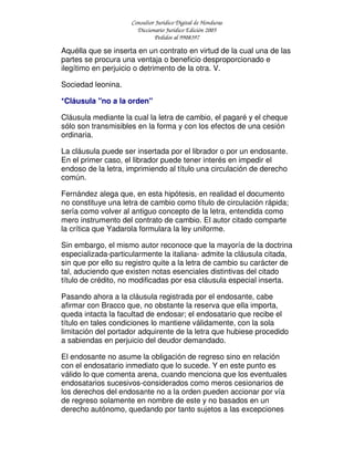 Consultor Jurídico Digital de Honduras
Diccionario Jurídico Edición 2005
Pedidos al 9908397
Aquélla que se inserta en un contrato en virtud de la cual una de las
partes se procura una ventaja o beneficio desproporcionado e
ilegítimo en perjuicio o detrimento de la otra. V.
Sociedad leonina.
*Cláusula "no a la orden"
Cláusula mediante la cual la letra de cambio, el pagaré y el cheque
sólo son transmisibles en la forma y con los efectos de una cesión
ordinaria.
La cláusula puede ser insertada por el librador o por un endosante.
En el primer caso, el librador puede tener interés en impedir el
endoso de la letra, imprimiendo al título una circulación de derecho
común.
Fernández alega que, en esta hipótesis, en realidad el documento
no constituye una letra de cambio como título de circulación rápida;
sería como volver al antiguo concepto de la letra, entendida como
mero instrumento del contrato de cambio. El autor citado comparte
la crítica que Yadarola formulara la ley uniforme.
Sin embargo, el mismo autor reconoce que la mayoría de la doctrina
especializada-particularmente la italiana- admite la cláusula citada,
sin que por ello su registro quite a la letra de cambio su carácter de
tal, aduciendo que existen notas esenciales distintivas del citado
título de crédito, no modificadas por esa cláusula especial inserta.
Pasando ahora a la cláusula registrada por el endosante, cabe
afirmar con Bracco que, no obstante la reserva que ella importa,
queda intacta la facultad de endosar; el endosatario que recibe el
título en tales condiciones lo mantiene válidamente, con la sola
limitación del portador adquirente de la letra que hubiese procedido
a sabiendas en perjuicio del deudor demandado.
El endosante no asume la obligación de regreso sino en relación
con el endosatario inmediato que lo sucede. Y en este punto es
válido lo que comenta arena, cuando menciona que los eventuales
endosatarios sucesivos-considerados como meros cesionarios de
los derechos del endosante no a la orden pueden accionar por vía
de regreso solamente en nombre de este y no basados en un
derecho autónomo, quedando por tanto sujetos a las excepciones
 