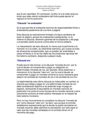 Consultor Jurídico Digital de Honduras
Diccionario Jurídico Edición 2005
Pedidos al 9908397
que le son oponibles. En conclusión, la letra no a la orden procura
evitar que cada ulterior endosatario del título pueda ejercer el
regreso en forma autónoma.
*Cláusula "no endosable"
Es la que permite al endosante eximirse de responsabilidad frente a
endosatarios posteriores de una letra o pagaré.
Esta cláusula es estrictamente limitada a la figura cambiaria de
quien la registro, porque los endosantes subsiguientes, si no
reiteran la cláusula, devienen garantes de la aceptación y del pago
y el portador podrá accionar contra ellos en forma solidaria.
La interpretación de esta cláusula, lo mismo que la pertinente a la
mención no a la orden, es netamente restrictiva, por cuanto se trata
de situaciones excepcionales, que no pueden ser extendidas a
casos similares si no se han dado las circunstancias rigurosas del
formalismo cambiario, disipando cualquier duda.
*Cláusula oro
Puede asumir dos formas: a) la cláusula "moneda de oro", por la
cual el deudor se compromete a pagar su obligación en
determinadas monedas de oro, por ejemplo, libras esterlinas, o
mexicanos; b) la cláusula "valor oro", por la cual el deudor se
compromete a pagar en moneda corriente la suma necesaria para
adquirir tal cantidad de monedas de oro o tal cantidad de oro fino.
La legitimidad de esta última cláusula es indiscutible; en cambio, la
cláusula que obliga a pagar en una determinada moneda de oro
debe considerarse ilegítima si se pretende exigir el pago en
especie, rechazando el equivalente en moneda nacional; tal
pretensión iría contra el curso forzoso de la moneda nacional y sería
claramente contraria al orden público interesado en el respeto de
todo sistema monetario.
Pero no hay inconveniente en considerar la cláusula "moneda de
oro" como cláusula "valor oro"; es decir, que aunque el contrato
estableciera expresamente que la deuda no podrá cancelarse en
moneda nacional, debe admitirse la cancelación con este signo al
valor que las monedas señaladas en el contrato tienen en el
momento del pago.
 