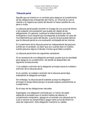 Consultor Jurídico Digital de Honduras
Diccionario Jurídico Edición 2005
Pedidos al 9908397
*Cláusula penal
Aquélla que se inserta en un contrato para asegurar el cumplimiento
de las obligaciones emergentes del mismo, en virtud de la cual el
retardo o la negativa por parte del deudor lo hacen pasible de una
pena o multa.
La cláusula penal puede consistir en el pago de una suma de dinero
o de cualquier otra prestación que pueda ser objeto de las
obligaciones. En general, sustituye la indemnización por daño
emergente y lucro cesante que corresponde al acreedor en caso de
incumplimiento por parte del deudor, a punto tal que puede decirse
que la cláusula penal es una evaluación anticipada de los mismos.
El cumplimiento de la cláusula penal es independiente del perjuicio
sufrido por el acreedor, es decir que aun cuando éste no hubiera
sufrido perjuicio alguno el deudor moroso igual debe cumplirla.
La cláusula penal tiene los siguientes caracteres:
A) es accesoria de una obligación principal, puesto que es acordada
para asegurar su cumplimiento. De donde se desprenden las
siguiente consecuencias:
1) la nulidad o extinción de la obligación principal causa la nulidad o
extinción de la cláusula penal.
2) en cambio, la nulidad o extinción de la cláusula penal deja
subsistente la obligación principal.
Sin embargo, la cláusula penal subsiste aunque la obligación
principal no tenga efecto porque no pueda exigirse judicialmente su
cumplimiento.
Es el caso de las obligaciones naturales.
Supóngase una obligación contraída por un menor de edad;
sabiendo el acreedor que no tendrá medios de obtener el
cumplimiento compulsivo, agrega en el contrato una cláusula por la
cual un tercero se compromete a pagar cierta suma de dinero en
caso de inejecución. Esta obligación mantiene su validez.
 