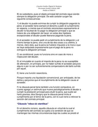 Consultor Jurídico Digital de Honduras
Diccionario Jurídico Edición 2005
Pedidos al 9908397
B) es subsidiaria, pues el objeto principal del contrato sigue siendo
siempre la obligación principal. De este carácter surgen las
siguiente consecuencias:
1) el deudor no puede eximirse de cumplir la obligación pagando la
pena: el acreedor tiene siempre el derecho a pedir el cumplimiento
en especie, a menos que el contrato reconociese expresamente al
deudor la facultad de no pagar la obligación principal o que se
tratare de una obligación de hacer: en estas dos hipótesis
excepcionales el deudor puede liberarse pagando la pena.
2) el acreedor no puede pedir el cumplimiento de la obligación y al
mismo tiempo la pena, sino una de las dos cosas a su arbitrio; a
menos, claro ésta, que la pena se hubiere impuesto a la mora o que
se haya estipulado expresamente que el pago de la pena no
extingue la obligación principal.
C) es condicional, pues no funciona sino en caso de mora o
inejecución del deudor.
D) el inmutable en cuanto el importe de la pena no es susceptible
de alteración, en principio, por no haber sufrido el acreedor perjuicio
alguno o por no ser suficientemente compensatorio del daño sufrido
por aquel.
E) tiene una función resarcitoria.
Porque importa una liquidación convencional, por anticipado, de los
daños y perjuicios que el incumplimiento de la obligación causa al
acreedor.
F) la cláusula penal tiene también una función compulsiva, en
cuanto agrega un estímulo que mueve psicológicamente al deudor a
cumplir la prestación principal para eludir la pena, que suele ser
harto gravosa; dice Savigny que la cláusula penal incita al
cumplimiento por el temor de la pena, con lo cual viene a reforzar la
sanción del contrato principal.
*Cláusula "rebus sic stantibus"
En el derecho romano, aquella cláusula en virtud de la cual el
cumplimiento del contrato se sujeta a la condición de que se
mantengan las mismas circunstancias bajo las cuales se prestó el
 