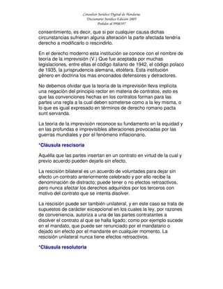 Consultor Jurídico Digital de Honduras
Diccionario Jurídico Edición 2005
Pedidos al 9908397
consentimiento, es decir, que si por cualquier causa dichas
circunstancias sufrieran alguna alteración la parte afectada tendría
derecho a modificarlo o rescindirlo.
En el derecho moderno esta institución se conoce con el nombre de
teoría de la imprevisión (V.) Que fue aceptada por muchas
legislaciones, entre ellas el código italiano de 1942, el código polaco
de 1935, la jurisprudencia alemana, etcétera. Esta institución
género en doctrina los mas enconados defensores y detractores.
No debemos olvidar que la teoría de la imprevisión lleva implícita
una negación del principio rector en materia de contratos, esto es
que las convenciones hechas en los contratos forman para las
partes una regla a la cual deben someterse como a la ley misma, o
lo que es igual expresado en términos de derecho romano pacta
sunt servanda.
La teoría de la imprevisión reconoce su fundamento en la equidad y
en las profundas e imprevisibles alteraciones provocadas por las
guerras mundiales y por el fenómeno inflacionario.
*Cláusula rescisoria
Aquélla que las partes insertan en un contrato en virtud de la cual y
previo acuerdo pueden dejarlo sin efecto.
La rescisión bilateral es un acuerdo de voluntades para dejar sin
efecto un contrato anteriormente celebrado y por ello recibe la
denominación de distracto; puede tener o no efectos retroactivos,
pero nunca afectar los derechos adquiridos por los terceros con
motivo del contrato que se intenta disolver.
La rescisión puede ser también unilateral, y en este caso se trata de
supuestos de carácter excepcional en los cuales la ley, por razones
de conveniencia, autoriza a una de las partes contratantes a
disolver el contrato al que se halla ligado; como por ejemplo sucede
en el mandato, que puede ser renunciado por el mandatario o
dejado sin efecto por el mandante en cualquier momento. La
rescisión unilateral nunca tiene efectos retroactivos.
*Cláusula resolutoria
 