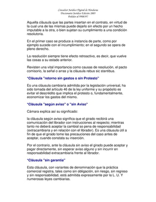 Consultor Jurídico Digital de Honduras
Diccionario Jurídico Edición 2005
Pedidos al 9908397
Aquella cláusula que las partes insertan en el contrato, en virtud de
la cual una de las mismas puede dejarlo sin efecto por un hecho
imputable a la otra, o bien sujetan su cumplimiento a una condición
resolutoria.
En el primer caso se produce a instancia de parte, como por
ejemplo sucede con el incumplimiento; en el segundo se opera de
pleno derecho.
La resolución siempre tiene efecto retroactivo, es decir, que vuelve
las cosas a su estado anterior.
Revisten una vital importancia como causas de resolución, el pacto
comisorio, la señal o arras y la cláusula rebus sic stantibus.
*Cláusula "retorno sin gastos o sin Protesto"
Es una cláusula cambiaria admitida por la legislación universal, ha
sido tomada del artículo 46 de la ley uniforme y su propósito es
evitar el descrédito que implica el protesto o, fundamentalmente,
economizar los gastos del mismo.
*Cláusula "según aviso" o "sin Aviso"
Cámara explica así su significado:
la cláusula según aviso significa que el girado recibirá una
comunicación del librador con instrucciones al respecto; mientras
tanto no deberá aceptar la cambial so pena de responsabilidad
(extracambiaria y en relación con el librador). Es una cláusula útil a
fin de que el girado tome las precauciones del caso antes de
aceptar, cuando constata su inserción.
Por el contrario, ante la cláusula sin aviso el girado puede aceptar y
pagar directamente, sin esperar aviso alguno y sin incurrir en
responsabilidad extracambiaria frente al librador.
*Cláusula "sin garantía"
Esta cláusula, con variantes de denominación que la práctica
comercial registra, tales como sin obligación, sin riesgo, sin regreso
y sin responsabilidad, está admitida expresamente por la L. U. Y
numerosas leyes cambiarias.
 