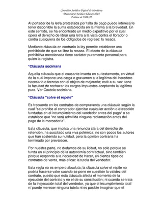 Consultor Jurídico Digital de Honduras
Diccionario Jurídico Edición 2005
Pedidos al 9908397
Al portador de la letra protestada por falta de pago puede interesarle
tener disponible la suma establecida en la misma a la brevedad. En
este sentido, se ha encontrado un medio expeditivo por el cual
opera el derecho de librar una letra a la vista contra el librador o
contra cualquiera de los obligados de regreso: la resaca.
Mediante cláusula en contrario la ley permite establecer una
prohibición de que se libre la resaca. El efecto de la cláusula
prohibitiva mencionada tiene carácter puramente personal para
quien la registra.
*Cláusula sociniana
Aquella cláusula que el causante inserta en su testamento, en virtud
de la cual impone una carga o gravamen a la legítima del heredero
necesario o forzoso con el objeto de mejorarlo; esté a su vez tiene
la facultad de rechazar los cargos impuestos aceptando la legítima
pura. Ver Cautela sociniana.
*Cláusula "solve et repete"
Es frecuente en los contratos de compraventa una cláusula según la
cual "se prohibe al comprador ejercitar cualquier acción o excepción
fundadas en el incumplimiento del vendedor antes del pago" o se
establece que "no será admitida ninguna reclamación antes del
pago de la mercadería".
Esta cláusula, que implica una renuncia clara del derecho de
retención, ha suscitado una viva polémica; no son pocos los autores
que han sostenido su nulidad, pero la opinión contraria ha
terminado por prevalecer.
Por nuestra parte, no dudamos de su licitud, no solo porque se
funda en el principio de la autonomía contractual, sino también
porque responde a la necesidad de hacer, en ciertos tipos de
contratos de venta, más eficaz la tutela del vendedor.
Esta regla no es empero absoluta; la cláusula solve et repite no
podría hacerse valer cuando se pone en cuestión la validez del
contrato, puesto que esta cláusula afecta el momento de la
ejecución del contrato y no el de su constitución; ni cuando se trata
de la inejecución total del vendedor, ya que el incumplimiento total
n/ puede merecer ninguna tutela ni es posible imaginar que el
 