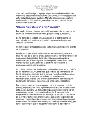 Consultor Jurídico Digital de Honduras
Diccionario Jurídico Edición 2005
Pedidos al 9908397
comprador esté obligado a pagar el precio cuando el vendedor es
manifiesta y totalmente incumplidor; por último, si el vendedor hace
valer esta cláusula son evidente Mara fe, el juez debe negarle la
tutela en virtud del principio general de que los contratos deben
cumplirse de buena fe.
*Cláusula "valor al cobro " o "en Procuración"
Por medio de esta cláusula se modifica el efecto del endoso de los
títulos de crédito cambiarios (letra, pagaré, cheque, etcétera).
Se ha definido el endoso en procuración (o al cobro) como un
mandato del endosante al endosatario para que este ejerza el
derecho cambiario.
Podemos decir al respecto que se trata de una definición no exenta
de problemas.
En efecto; si bien arena señala que en esta situación jurídica el
titulo no sale de la esfera propia del endosante, no transfiriéndose al
endosatario la propiedad de la letra ni tampoco obligando al
endosante, por vía de regreso, hacia el portador del título, cabe
mencionar que buena parte de la doctrina no considera al
endosatario como un mandatario.
La opinión del autor se fundamenta, primordialmente, en la posición
de los italianos: así, Vivante dice que se trata de un mandato en
forma cambiaria, mientras que la lumia y Fiorentino sostienen que
es inexacto decir que esta especie es un mandato con
representación, siendo una procura cartular que, como cualquier
declaración cambiaria, es un negocio unilateral no-recepticio.
Por nuestra parte, podemos agregar que el endosante continúa
siendo propietario del título y puede reivindicarlo del mandatario si
este cae en quiebra. La demanda de pago debe ser hecha por el
endosatario, pero a nombre del endosante. A este respecto,
Angeloni dice claramente que en este tipo de endoso la circulación
de la letra se detiene en el endosante, que asume la posición de
acreedor y presenta el documento por intermedio de la gestión del
endosatario. Es su letra de cambio y su crédito (del endosante); por
tanto, es contra el que el deudor tiene derecho a defenderse.
 