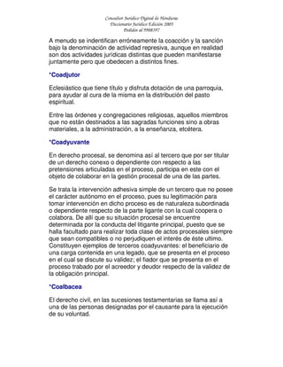 Consultor Jurídico Digital de Honduras
Diccionario Jurídico Edición 2005
Pedidos al 9908397
A menudo se indentifican erróneamente la coacción y la sanción
bajo la denominación de actividad represiva, aunque en realidad
son dos actividades jurídicas distintas que pueden manifestarse
juntamente pero que obedecen a distintos fines.
*Coadjutor
Eclesiástico que tiene título y disfruta dotación de una parroquia,
para ayudar al cura de la misma en la distribución del pasto
espiritual.
Entre las órdenes y congregaciones religiosas, aquellos miembros
que no están destinados a las sagradas funciones sino a obras
materiales, a la administración, a la enseñanza, etcétera.
*Coadyuvante
En derecho procesal, se denomina así al tercero que por ser titular
de un derecho conexo o dependiente con respecto a las
pretensiones articuladas en el proceso, participa en este con el
objeto de colaborar en la gestión procesal de una de las partes.
Se trata la intervención adhesiva simple de un tercero que no posee
el carácter autónomo en el proceso, pues su legitimación para
tomar intervención en dicho proceso es de naturaleza subordinada
o dependiente respecto de la parte ligante con la cual coopera o
colabora. De allí que su situación procesal se encuentre
determinada por la conducta del litigante principal, puesto que se
halla facultado para realizar toda clase de actos procesales siempre
que sean compatibles o no perjudiquen el interés de éste ultimo.
Constituyen ejemplos de terceros coadyuvantes: el beneficiario de
una carga contenida en una legado, que se presenta en el proceso
en el cual se discute su validez; el fiador que se presenta en el
proceso trabado por el acreedor y deudor respecto de la validez de
la obligación principal.
*Coalbacea
El derecho civil, en las sucesiones testamentarias se llama así a
una de las personas designadas por el causante para la ejecución
de su voluntad.
 