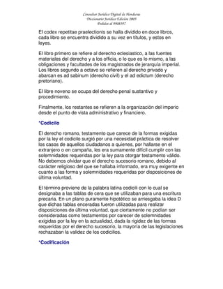 Consultor Jurídico Digital de Honduras
Diccionario Jurídico Edición 2005
Pedidos al 9908397
El codex repetitae praelectionis se halla dividido en doce libros,
cada libro se encuentra dividido a su vez en títulos, y estos en
leyes.
El libro primero se refiere al derecho eclesiastico, a las fuentes
materiales del derecho y a los officia, o lo que es lo mismo, a las
obligaciones y facultades de los magistrados de jerarquía imperial.
Los libros segundo a octavo se refieren al derecho privado y
abarcan es ad sabinum (derecho civil) y el ad edictum (derecho
pretoriano).
El libre noveno se ocupa del derecho penal sustantivo y
procedimiento.
Finalmente, los restantes se refieren a la organización del imperio
desde el punto de vista administrativo y financiero.
*Codicilo
El derecho romano, testamento que carece de la formas exigidas
por la ley el codicilo surgió por una necesidad práctica de resolver
los casos de aquellos ciudadanos a quienes, por hallarse en el
extranjero o en campaña, les era sumamente difícil cumplir con las
solemnidades requeridas por la ley para otorgar testamento válido.
No debemos olvidar que el derecho sucesorio romano, debido al
carácter religioso del que se hallaba informado, era muy exigente en
cuanto a las forma y solemnidades requeridas por disposiciones de
última voluntad.
El término proviene de la palabra latina codicili con lo cual se
designaba a las tablas de cera que se utilizaban para una escritura
precaria. En un plano puramente hipotético se arriesgaba la idea D
que dichas tablas enceradas fueron utilizadas para realizar
disposiciones de última voluntad, que ciertamente no podían ser
consideradas como testamentos por carecer de solemnidades
exigidas por la ley en la actualidad, dada la rigidez de las formas
requeridas por el derecho sucesorio, la mayoría de las legislaciones
rechazaban la validez de los codicilios.
*Codificación
 
