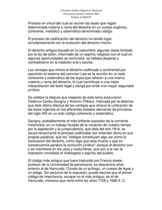 Consultor Jurídico Digital de Honduras
Diccionario Jurídico Edición 2005
Pedidos al 9908397
Proceso en virtud del cual se reúnen las leyes que reglan
determinada materia o rama del derecho en un cuerpo orgánico,
coherente, metódico y sistemático denominado código.
El proceso de codificación del derecho ha tenido lugar
simultáneamente con la evolución del derecho mismo.
El derecho antiguo basado en la costumbre, algunas veces limitado
por la ley de talión, informado de un espíritu religioso con el cual en
algunas oportunidades se confundía, se hallaba disperso y
contradictorio en la tradición oral y escrita.
Las ventajas que ofrece el derecho codificado o continental por
oposición al sistema del common Law es la reunión en un todo
coherente y sistemático de las leyes que refieren a una misma
materia o rama del derecho, lo cual contribuye a una mejor
interpretación del texto legal y otorga por ende una mayor seguridad
jurídica.
Es celebre la disputa que respecto de este tema sostuvieron
Federico Carlos Savigny y Antonio Thibaut, motivada por la defensa
que éste último efectuó de las ventajas que ofrecía la unificación de
las leyes vigentes en los diferentes estados alemanes de principios
del siglo XIX en un solo código coherente y sistemático.
Savigny, probablemente el más brillante expositor de la corriente
historicista, en un trabajo titulado de la vocación de nuestro tiempo
por la legislación y la jurisprudencia, que data del año 1814, se
opuso tenazmente al proceso codificador por entender dicho en sus
propias palabras, que los "códigos constituyen algo así como la
fosilizacion del derecho, como algo que esta muerto y que en
consecuencia paraliza la evolución jurídica"; porque el derecho vive
y se manifiesta en los usos y costumbres, que son a la vez la
expresión inmediata el Volkeigeist o espíritu del pueblo.
El código más antiguo que fuera traducido por Francis steele,
profesor de la Universidad de pensilvania, es doscientos años
anterior al de Hamurabi. Consta de un prólogo, un cuerpo de leyes y
un pliego. Sin perjuicio de lo expuesto, puede decirse que el primer
código de importancia, aunque no el más antiguo, es el de
Hamurabi, monarca que reinó entre los años 1728 y 1686 A. C.
 