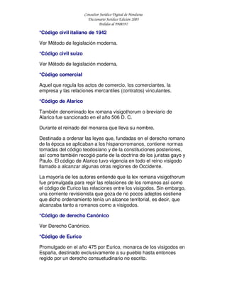 Consultor Jurídico Digital de Honduras
Diccionario Jurídico Edición 2005
Pedidos al 9908397
*Código civil italiano de 1942
Ver Método de legislación moderna.
*Código civil suizo
Ver Método de legislación moderna.
*Código comercial
Aquel que regula los actos de comercio, los comerciantes, la
empresa y las relaciones mercantiles (contratos) vinculantes.
*Código de Alarico
También denominado lex romana visigothorum o breviario de
Alarico fue sancionado en el año 506 D. C.
Durante el reinado del monarca que lleva su nombre.
Destinado a ordenar las leyes que, fundadas en el derecho romano
de la época se aplicaban a los hispanorromanos, contiene normas
tomadas del código teodosiano y de la constituciones posteriores,
así como también recogió parte de la doctrina de los juristas gayo y
Paulo. El código de Alarico tuvo vigencia en todo el reino visigodo
llamado a alcanzar algunas otras regiones de Occidente.
La mayoría de los autores entiende que la lex romana visigothorum
fue promulgada para regir las relaciones de los romanos así como
el código de Eurico las relaciones entre los visigodos. Sin embargo,
una corriente revisionista que goza de no pocos adeptos sostiene
que dicho ordenamiento tenía un alcance territorial, es decir, que
alcanzaba tanto a romanos como a visigodos.
*Código de derecho Canónico
Ver Derecho Canónico.
*Código de Eurico
Promulgado en el año 475 por Eurico, monarca de los visigodos en
España, destinado exclusivamente a su pueblo hasta entonces
regido por un derecho consuetudinario no escrito.
 