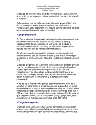 Consultor Jurídico Digital de Honduras
Diccionario Jurídico Edición 2005
Pedidos al 9908397
El código de manu se halla dividido en doce libros, que pretenden
abarcar todos los aspectos del comportamiento humano, incluyendo
el religioso.
Cabe agregar que se halla escrito en sánscrito y que, si bien una
época muy remota constituyó un adelanto social (limitaba la
venganza privada), posteriormente resultó ser impedimento para las
reformas sociales que la India necesitaba.
*Código gregoriano
En Roma, durante la época del bajo imperio o también denominado
período de la monarquía absoluta de tipo heleno-oriental y
especialmente durante los siglos II y III D. C., Se produce la
imperiosa necesidad de compilar y reordenar las disposiciones
legales vigentes que se hallaban contradictorias.
De allí que durante este período se hayan confeccionado tres
complicaciones, dos de carácter privado y una oficial, los códigos
gregoriano y hermogeniano y el código teodosiano, respectivamente
(V.).
El código gregoriano es la primera complicación de carácter privado
y se ha perdido durante el curso de la historia, pero ha llegado a
nuestra época través de otra complicación, la lex romana
visigothorum, y de otras obras jurídicas contemporáneas a su
confección, como por ejemplo, los fragmenta vaticana, la collatio
legum mosaicorum et romanorum y la consultatio veteris
jurisconsulti.
A través de la misma se ha podido determinar que el autor de la
obra fue un tal Gregorio o gregoriano que se supone fue un jurista
de renombre en su época y se ocupó de compilar las constituciones
imperiales, en especial los rescriptos dictados entre los años 196 y
291, es decir, desde el período de los severos hasta Diocleciano, lo
que luego se conoció con el nombre de "código gregoriano", que
probablemente fue redactado entre los años 291 y 292.
*Código hermogeniano
El código hermogeniano es la segunda complicación de carácter
privado, conocido a través de la lex romana visigothorum, de la lex
romana burgundiorum y por algunos tratados de los jurisconsultos.
 