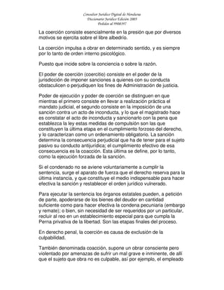 Consultor Jurídico Digital de Honduras
Diccionario Jurídico Edición 2005
Pedidos al 9908397
La coerción consiste esencialmente en la presión que por diversos
motivos se ejercita sobre el libre albedrío.
La coerción impulsa a obrar en determinado sentido, y es siempre
por lo tanto de orden interno psicológico.
Puesto que incide sobre la conciencia o sobre la razón.
El poder de coerción (coercitio) consiste en el poder de la
jurisdicción de imponer sanciones a quienes con su conducta
obstaculicen o perjudiquen los fines de Administración de justicia.
Poder de ejecución y poder de coerción se distinguen en que
mientras el primero consiste en llevar a realización práctica el
mandato judicial, el segundo consiste en la imposición de una
sanción contra un acto de inconducta, y lo que el magistrado hace
es constatar el acto de inconducta y sancionarlo con la pena que
establezca la ley estas medidas de compulsión son las que
constituyen la última etapa en el cumplimiento forzoso del derecho,
y lo caracterizan como un ordenamiento obligatorio. La sanción
determina la consecuencia perjudicial que ha de tener para el sujeto
pasivo su conducto antijurídica; el cumplimiento efectivo de esa
consecuencia es la coacción. Esta última se define, por lo tanto,
como la ejecución forzada de la sanción.
Si el condenado no se aviene voluntariamente a cumplir la
sentencia, surge el aparato de fuerza que el derecho reserva para la
última instancia, y que constituye el medio indispensable para hacer
efectiva la sanción y restablecer el orden jurídico vulnerado.
Para ejecutar la sentencia los órganos estatales pueden, a petición
de parte, apoderarse de los bienes del deudor en cantidad
suficiente como para hacer efectiva la condena pecuniaria (embargo
y remate); o bien, sin necesidad de ser requeridos por un particular,
recluir al reo en un establecimiento especial para que cumpla la
Perna privativa de la libertad. Son las etapas finales del proceso.
En derecho penal, la coerción es causa de exclusión de la
culpabilidad.
También denominada coacción, supone un obrar consciente pero
violentado por amenazas de sufrir un mal grave e inminente, de allí
que el sujeto que obra no es culpable, así por ejemplo, el empleado
 