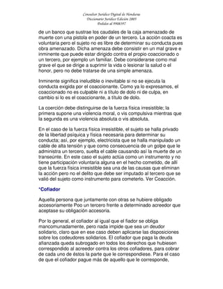 Consultor Jurídico Digital de Honduras
Diccionario Jurídico Edición 2005
Pedidos al 9908397
de un banco que sustrae los caudales de la caja amenazado de
muerte con una pistola en poder de un tercero. La acción coacta es
voluntaria pero el sujeto no es libre de determinar su conducta pues
obra amenazado. Dicha amenaza debe consistir en un mal grave e
inminente que puede estar dirigido contra el propio coaccionado o
un tercero, por ejemplo un familiar. Debe considerarse como mal
grave el que se dirige a suprimir la vida o lesionar la salud o el
honor, pero no debe tratarse de una simple amenaza.
Inminente significa ineludible o inevitable si no se ejecuta la
conducta exigida por el coaccionante. Como ya lo expresamos, el
coaccionado no es culpable ni a título de dolo ni de culpa, en
cambio si lo es el coaccionante, a título de dolo.
La coerción debe distinguirse de la fuerza física irresistible; la
primera supone una violencia moral, o vis compulsiva mientras que
la segunda es una violencia absoluta o vis absoluta.
En el caso de la fuerza física irresistible, el sujeto se halla privado
de la libertad psíquica y física necesaria para determinar su
conducta; así, por ejemplo, electricista que se halla manipulado un
cable de alta tensión y que como consecuencia de un golpe que le
administra un tercero, suelta el cable causando así la muerte de un
transeúnte. En este caso el sujeto actúa como un instrumento y no
tiene participación voluntaria alguna en el hecho cometido, de allí
que la fuerza física irresistible sea una de las causas que eliminan
la acción pero no el delito que debe ser imputado al tercero que se
valió del sujeto como instrumento para cometerlo. Ver Coacción.
*Cofiador
Aquella persona que juntamente con otras se hubiere obligado
accesoriamente Poo un tercero frente a determinado acreedor que
aceptase su obligación accesoria.
Por lo general, el cofiador al igual que el fiador se obliga
mancomunadamente, pero nada impide que sea un deudor
solidario, claro que en ese caso deben aplicarse las disposiciones
sobre los codeudores solidarios. El cofiador que paga la deuda
afianzada queda subrogado en todos los derechos que hubiesen
correspondido al acreedor contra los otros cofiadores, para cobrar
de cada uno de éstos la parte que le correspondiese. Para el caso
de que el cofiador pague más de aquello que le corresponde,
 