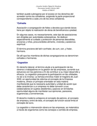 Consultor Jurídico Digital de Honduras
Diccionario Jurídico Edición 2005
Pedidos al 9908397
tambien puede subrogarse por el exceso en los derechos del
acreedor contra los cofiadores, exigiendo la parte proporcional
correspondiente a cada uno de los otros cofiadores.
*Cofradia
Asociación o congregación de fieles o devotos que siendo laicos
tiene por objeto la realización de obras de beneficencia o piedad.
En algunos casos, no necesariamente, este tipo de asociaciones
son dirigidas por autoridades eclesiasticas. Se dedican
especialmente al cuidado y protección de personas desvalidas,
ancianos y niños, procurandoles alimento, vivienda y asistencia
espiritual.
El término proviene del latín confrater, de cum, con, y frater,
hermano.
De allí que los miembros de dichas congregaciones se denominen
cofrades o hermanos.
*Cogestión
En derecho laboral, el término alude a la participación de los
obreros o trabajadores en la gestión de las empresas, aunando sus
esfuerzos con los patronos a fin de contribuir a su mejor desarrollo y
eficacia. La cogestión presupone la participación en las utilidades,
no así a la inversa. La famosa encíclica mater el magistra de Juan
XXIII, en oportunidad de referirse al concepto de la Empresa
moderna, ofrece un principio orientador en esta materia
manifestando que la necesaria autoridad y unidad de acción que
debe caracterizar a un empresa no debe convertir a sus
colaboradores en sujetos obedientes y pasivos sin brindarles
oportunidad alguna de manifestar sus opiniones, pareceres,
sugerencias y conveniencias.
El derecho moderno antepone al concepto de patrono, el concepto
de empresa y entró de ésta, el concepto de función social limita el
concepto de lucro.
La cogestión o intervención obrera en las empresas, se materializa
a través de organismos como los consejos o comités de empresa.
 