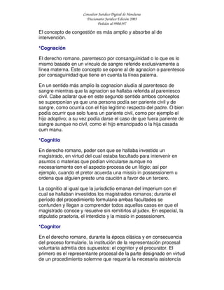 Consultor Jurídico Digital de Honduras
Diccionario Jurídico Edición 2005
Pedidos al 9908397
El concepto de congestión es más amplio y absorbe al de
intervención.
*Cognación
El derecho romano, parentesco por consanguinidad o lo que es lo
mismo basado en un vínculo de sangre referido exclusivamente a
línea materna. Este concepto se opone al de agnacion o parentesco
por consaguinidad que tiene en cuenta la línea paterna.
En un sentido más amplio la cognacion aludía al parentesco de
sangre mientras que la agnacion se hallaba referida al parentesco
civil. Cabe aclarar que en este segundo sentido ambos conceptos
se superponían ya que una persona podía ser pariente civil y de
sangre, como ocurría con el hijo legítimo respecto del padre. O bien
podía ocurrir que solo fuera un pariente civil, como por ejemplo el
hijo adoptivo; a su vez podía darse el caso de que fuera pariente de
sangre aunque no civil, como el hijo emancipado o la hija casada
cum manu.
*Cognitio
En derecho romano, poder con que se hallaba investido un
magistrado, en virtud del cual estaba facultado para intervenir en
asuntos o materias que podían vincularse aunque no
necesariamente con el aspecto procesa de un litigio; así por
ejemplo, cuando el pretor acuerda una missio in possessionem u
ordena que alguien preste una caución a favor de un tercero.
La cognitio al igual que la jurisdictio emanan del imperium con el
cual se hallaban investidos los magistrados romanos; durante el
período del procedimiento formulario ambas facultades se
confunden y llegan a comprender todos aquellos casos en que el
magistrado conoce y resuelve sin remitirlos al judex. En especial, la
stipulatio praetoria, el interdicto y la missio in possesionem.
*Cognitor
En el derecho romano, durante la época clásica y en consecuencia
del proceso formulario, la institución de la representación procesal
voluntaria admitía dos supuestos: el cognitor y el procurator. El
primero es el representante procesal de la parte designado en virtud
de un procedimiento solemne que requería la necesaria asistencia
 
