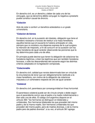 Consultor Jurídico Digital de Honduras
Diccionario Jurídico Edición 2005
Pedidos al 9908397
En derecho civil, es un derecho y deber de cada uno de los
cónyuges, que se denomina débito conyugal; la negativa a prestarlo
puede constituir causal de divorcio.
*Colación
Acto de colar o conferir un beneficio eclesiástico o un grado
universitario.
*Colacion de bienes
En derecho civil, en la sucesión ab intestato, obligación que tiene el
heredero necesario o forzoso de restituir a la masa hereditaria
aquellos bienes que el causante le hubiera anticipado en vida,
siempre que no existiera una dispensa expresa de la cual surgiera
la intención de mejorarlo, a fin de concurrir en la sucesión con los
otros herederos de igual carácter observando las porciones que la
ley determina para cada uno de ellos.
En principio puede decirse que tienen la obligación de colacionar los
herederos legítimos, o bien los legítimos que son también herederos
forzosos, o sólo los descendientes del causante según los distintos
criterios adoptados en la legislación comparada.
*Colacionable
En derecho civil, calidad que reviste determinado bien en virtud de
la circunstancia de tener que ser obligatoriamente restituido a la
masa hereditaria, con motivo de la obligación de colacionar
impuesta a un coheredero respecto de otro de igual carácter.
*Colateral
En derecho civil, parentesco por consanguinidad en línea horizontal.
El parentesco colateral puede ser de vínculo simple o doble según
que el ascendiente común sea el padre o la madre indistintamente o
bien sólo uno de ellos. El código civil argentino dispone en el
artículo 360: "los hermanos se distinguen en bilaterales y
unilaterales. Son hermanos bilaterales los que proceden del mismo
padre y de la misma madre. Son hermanos unilaterales los que
proceden del mismo padre, pero de madres diversas, o de la misma
padre pero de padres diversos"; a su vez, el artículo 361 agrega:
 