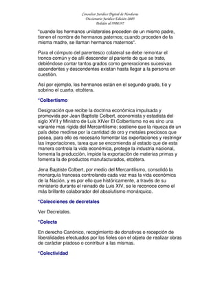 Consultor Jurídico Digital de Honduras
Diccionario Jurídico Edición 2005
Pedidos al 9908397
"cuando los hermanos unilaterales proceden de un mismo padre,
tienen el nombre de hermanos paternos; cuando proceden de la
misma madre, se llaman hermanos maternos".
Para el cómputo del parentesco colateral se debe remontar el
tronco común y de allí descender al pariente de que se trate,
debiéndose contar tantos grados como generaciones sucesivas
ascendentes y descendentes existan hasta llegar a la persona en
cuestión.
Así por ejemplo, los hermanos están en el segundo grado, tío y
sobrino el cuarto, etcétera.
*Colbertismo
Designación que recibe la doctrina económica impulsada y
promovida por Jean Baptiste Colbert, economista y estadista del
siglo XVII y Ministro de Luis XIVer El Colbertismo no es sino una
variante mas rígida del Mercantilismo; sostiene que la riqueza de un
país debe medirse por la cantidad de oro y metales preciosos que
posea, para ello es necesario fomentar las exportaciones y restringir
las importaciones, tarea que se encomienda al estado que de esta
manera controla la vida económica, protege la industria nacional,
fomenta la producción, impide la exportación de materias primas y
fomenta la de productos manufacturados, etcétera.
Jena Baptiste Colbert, por medio del Mercantilismo, consolidó la
monarquía francesa controlando cada vez mas la vida económica
de la Nación, y es por ello que históricamente, a través de su
ministerio durante el reinado de Luis XIV, se le reconoce como el
más brillante colaborador del absolutismo monárquico.
*Colecciones de decretales
Ver Decretales.
*Colecta
En derecho Canónico, recogimiento de donativos o recepción de
liberalidades efectuados por los fieles con el objeto de realizar obras
de carácter piadoso o contribuir a las mismas.
*Colectividad
 