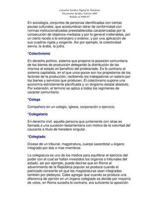 Consultor Jurídico Digital de Honduras
Diccionario Jurídico Edición 2005
Pedidos al 9908397
En sociología, conjuntos de personas identificadas con ciertas
pautas culturales, que acostumbran obrar de conformidad con
normas institucionalizadas preestablecidas caracterizadas por la
consecución de objetivos mediatos y por lo general inalterables, por
un cierto recelo a lo extranjero o exterior, y por una aplicación de
sus cuadros rígida y exigente. Así por ejemplo, la colectividad
servía, la árabe, la judía.
*Colectivismo
En derecho político, sistema que propone la posesión comunitaria
de los bienes de producción delegando la distribución de las
mismos al estado en beneficio del proletariado. Es lo contrario al
sistema capitalista, en el que unos pocos son los propietarios de los
factores de la producción, recibiendo los trabajadores un salario por
los bienes y servicios que producen. El colectivismo supone una
economía estrictamente planificada y un dirigismo estatal absoluto.
Por extensión, el término se aplica a todos los regímenes de
carácter comunitario.
*Colega
Compañero en un colegio, iglesia, corporación o ejercicio.
*Colegatario
En derecho civil, aquella persona que juntamente con otras es
llamada a una sucesión testamentaria con motivo de la voluntad del
causante a título de heredero singular.
*Colegiado
Dícese de un tribunal, magistratura, cuerpo sacerdotal u órgano
integrado por dos o mas miembros.
La colegiatura es uno de los medios para equilibrar el ejercicio del
poder con el cual se hallan investidos los órganos o tribunales del
estado; así por ejemplo, puede decirse que en Roma al
advenimiento de la República popular se produce cuando el
patriciado consiente en que las magistraturas sean integradas
también por plebeyos. Cabe agregar que cuando se produce una
diferencia de opinión en un órgano colegiado se decide por mayoría
de votos, en Roma sucedía lo contrario, era suficiente la oposición
 