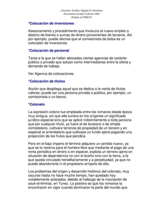 Consultor Jurídico Digital de Honduras
Diccionario Jurídico Edición 2005
Pedidos al 9908397
*Colocación de inversiones
Asesoramiento y procedimiento que involucra al nuevo empleo o
destino de bienes o sumas de dinero provenientes de terceros. Así
por ejemplo, puede decirse que el comisionista de bolsa es un
colocador de inversiones.
*Colocación de personal
Tarea a la que se hallan abocadas ciertas agencias de carácter
público o privado que actúan como intermediarias entre la oferta y
demanda de trabajo.
Ver Agencia de colocaciones.
*Colocación de títulos
Acción que despliega aquel que se dedica a la venta de títulos
valores; puede ser una persona privada o pública, por ejemplo, un
comisionista o un banco.
*Colonato
La expresión colono fue empleada entre los romanos desde época
muy antigua, sin que ella tuviera en los orígenes un significado
jurídico especial sino que se aplicó indistintamente a toda persona
que por cualquier título, ya fuere el de locatario o de simple
comodatario, cultivare terrenos de propiedad de un tercero y en
especial al arrendatario que cultivase un fundo ajeno pagando una
proporción de los frutos que percibía.
Pero en el bajo imperio el término adquiere un sentido nuevo, ya
que se lo reserva para el hombre libre que mediante el pago de una
renta periódica en dinero o en especie, explota un terreno ajeno en
situación de dependencia no con el dueño sino con la tierra, a la
que queda vinculado hereditariamente y a perpetuidad, ya que no
puede abandonarla ni el propietario arrojarlo de ella.
Los problemas del origen y desarrollo histórico del colonato, muy
oscuros hasta no hace mucho tiempo, han quedado hoy
notablemente aclarados, debido al hallazgo de la inscripción de
souk-el-khmiss, en Tunez. Lo positivo es que los romanos la
encontraron en vigor cuando dominaron la parte del mundo que
 