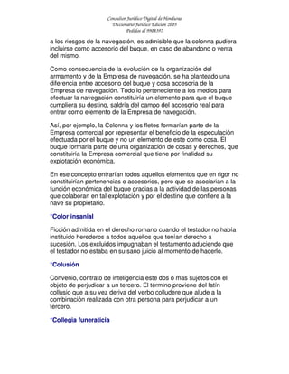 Consultor Jurídico Digital de Honduras
Diccionario Jurídico Edición 2005
Pedidos al 9908397
a los riesgos de la navegación, es admisible que la colonna pudiera
incluirse como accesorio del buque, en caso de abandono o venta
del mismo.
Como consecuencia de la evolución de la organización del
armamento y de la Empresa de navegación, se ha planteado una
diferencia entre accesorio del buque y cosa accesoria de la
Empresa de navegación. Todo lo perteneciente a los medios para
efectuar la navegación constituiría un elemento para que el buque
cumpliera su destino, saldría del campo del accesorio real para
entrar como elemento de la Empresa de navegación.
Así, por ejemplo, la Colonna y los fletes formarían parte de la
Empresa comercial por representar el beneficio de la especulación
efectuada por el buque y no un elemento de este como cosa. El
buque formaria parte de una organización de cosas y derechos, que
constituiría la Empresa comercial que tiene por finalidad su
explotación económica.
En ese concepto entrarían todos aquellos elementos que en rigor no
constituirían pertenencias o accesorios, pero que se asociarian a la
función económica del buque gracias a la actividad de las personas
que colaboran en tal explotación y por el destino que confiere a la
nave su propietario.
*Color insanial
Ficción admitida en el derecho romano cuando el testador no había
instituido herederos a todos aquellos que tenían derecho a
sucesión. Los excluidos impugnaban el testamento aduciendo que
el testador no estaba en su sano juicio al momento de hacerlo.
*Colusión
Convenio, contrato de inteligencia este dos o mas sujetos con el
objeto de perjudicar a un tercero. El término proviene del latín
collusio que a su vez deriva del verbo colludere que alude a la
combinación realizada con otra persona para perjudicar a un
tercero.
*Collegia funeraticia
 