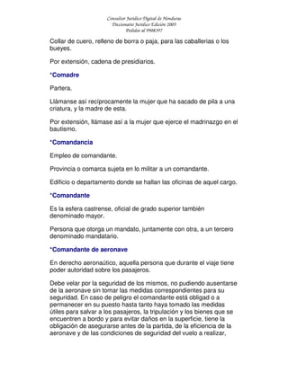 Consultor Jurídico Digital de Honduras
Diccionario Jurídico Edición 2005
Pedidos al 9908397
Collar de cuero, relleno de borra o paja, para las caballerias o los
bueyes.
Por extensión, cadena de presidiarios.
*Comadre
Partera.
Llámanse así recíprocamente la mujer que ha sacado de pila a una
criatura, y la madre de esta.
Por extensión, llámase así a la mujer que ejerce el madrinazgo en el
bautismo.
*Comandancia
Empleo de comandante.
Provincia o comarca sujeta en lo militar a un comandante.
Edificio o departamento donde se hallan las oficinas de aquel cargo.
*Comandante
Es la esfera castrense, oficial de grado superior también
denominado mayor.
Persona que otorga un mandato, juntamente con otra, a un tercero
denominado mandatario.
*Comandante de aeronave
En derecho aeronaútico, aquella persona que durante el viaje tiene
poder autoridad sobre los pasajeros.
Debe velar por la seguridad de los mismos, no pudiendo ausentarse
de la aeronave sin tomar las medidas correspondientes para su
seguridad. En caso de peligro el comandante está obligad o a
permanecer en su puesto hasta tanto haya tomado las medidas
útiles para salvar a los pasajeros, la tripulación y los bienes que se
encuentren a bordo y para evitar daños en la superficie, tiene la
obligación de asegurarse antes de la partida, de la eficiencia de la
aeronave y de las condiciones de seguridad del vuelo a realizar,
 