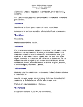 Consultor Jurídico Digital de Honduras
Diccionario Jurídico Edición 2005
Pedidos al 9908397
exámenes, actos de inspección y verificación, emitir opiniones y
asesorar.
Ver Comanditado; sociedad en comandita; sociedad en comandita
por acciones.
*Comarca
División de territorio que comprende varias poblaciones.
Antiguamente territorio sometido a la jurisdicción de un marqués.
*Combleza
Concubina.
Manceba del hombre casado.
*Comecon
En derecho internacional, sigla con la cual se identifica el consejo
económico de ayuda mutua. Este organismo fue creado con la
intención de contrarrestar la influencia de otro similar o de igual
carácter, el mercado común europeo. Data de 1949 y tiene por
objeto promover la integración, en particular la económica, de los
estados del este europeo que a su vez reconozcan una misma
orientación política, como ser Rusia, Rumania, Bulgaria, Polonia,
Checoslovaquia y Alemania Oriental.
*Comendador
Caballero que tiene encomienda en alguna de las órdenes militares
o de caballeros.
Aquella persona que en las órdenes de distinción tiene dignidad
superior a la de Caballero e inferior a la de gran cruz.
Prelado en algunas casas de religiosas.
*Comendero
En derecho indiano, titular de una encomienda.
 