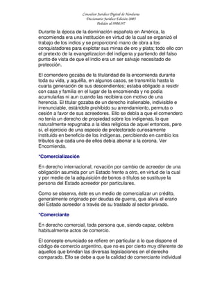 Consultor Jurídico Digital de Honduras
Diccionario Jurídico Edición 2005
Pedidos al 9908397
Durante la época de la dominación española en América, la
encomienda era una institución en virtud de la cual se organizó el
trabajo de los indios y se proporcionó mano de obra a los
conquistadores para explotar sus minas de oro y plata; todo ello con
el pretexto de la evangelizacion del indígena y partiendo del falso
punto de vista de que el indio era un ser salvaje necesitado de
protección.
El comendero gozaba de la titularidad de la encomienda durante
toda su vida, y aquélla, en algunos casos, se transmitía hasta la
cuarta generación de sus descendientes; estaba obligado a residir
con casa y familia en el lugar de la encomienda y no podía
acumularlas ni aun cuando las recibiera con motivo de una
herencia. El titular gozaba de un derecho inalienable, indivisible e
irrenunciable, estándole prohibido su arrendamiento, permuta o
cesión a favor de sus acreedores. Ello se debía a que el comendero
no tenía un derecho de propiedad sobre los indígenas, lo que
naturalmente repugnaba a la idea religiosa de aquel entonces, pero
si, el ejercicio de una especie de protectorado curiosamente
instituido en beneficio de los indígenas, percibiendo en cambio los
tributos que cada uno de ellos debía abonar a la corona. Ver
Encomienda.
*Comercialización
En derecho internacional, novación por cambio de acreedor de una
obligación asumida por un Estado frente a otro, en virtud de la cual
y por medio de la adquisición de bonos o títulos se sustituye la
persona del Estado acreedor por particulares.
Como se observa, éste es un medio de comercializar un crédito,
generalmente originado por deudas de guerra, que alivia el erario
del Estado acreedor a través de su traslado al sector privado.
*Comerciante
En derecho comercial, toda persona que, siendo capaz, celebra
habitualmente actos de comercio.
El concepto enunciado se refiere en particular a lo que dispone el
código de comercio argentino, que no es por cierto muy diferente de
aquellos que brindan las diversas legislaciones en el derecho
comparado. Ello se debe a que la calidad de comerciante individual
 