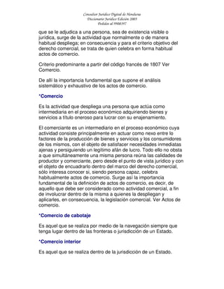 Consultor Jurídico Digital de Honduras
Diccionario Jurídico Edición 2005
Pedidos al 9908397
que se le adjudica a una persona, sea de existencia visible o
jurídica, surge de la actividad que normalmente o de manera
habitual despliega; en consecuencia y para el criterio objetivo del
derecho comercial, se trata de quien celebra en forma habitual
actos de comercio.
Criterio predominante a partir del código francés de 1807 Ver
Comercio.
De allí la importancia fundamental que supone el análisis
sistemático y exhaustivo de los actos de comercio.
*Comercio
Es la actividad que despliega una persona que actúa como
intermediaria en el proceso económico adquiriendo bienes y
servicios a título oneroso para lucrar con su enajenamiento.
El comerciante es un intermediario en el proceso económico cuya
actividad consiste principalmente en actuar como nexo entre lo
factores de la producción de bienes y servicios y los consumidores
de los mismos, con el objeto de satisfacer necesidades inmediatas
ajenas y persiguiendo un legítimo afán de lucro. Todo ello no obsta
a que simultáneamente una misma persona reúna las calidades de
productor y comerciante, pero desde el punto de vista jurídico y con
el objeto de encuadrarlo dentro del marco del derecho comercial,
sólo interesa conocer si, siendo persona capaz, celebra
habitualmente actos de comercio. Surge así la importancia
fundamental de la definición de actos de comercio, es decir, de
aquello que debe ser considerado como actividad comercial, a fin
de involucrar dentro de la misma a quienes la despliegan y
aplicarles, en consecuencia, la legislación comercial. Ver Actos de
comercio.
*Comercio de cabotaje
Es aquel que se realiza por medio de la navegación siempre que
tenga lugar dentro de las fronteras o jurisdicción de un Estado.
*Comercio interior
Es aquel que se realiza dentro de la jurisdicción de un Estado.
 