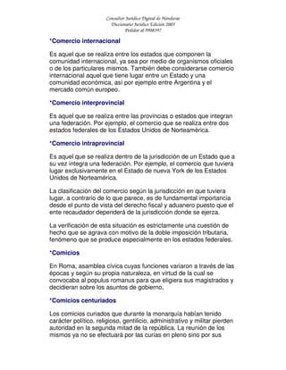 Consultor Jurídico Digital de Honduras
Diccionario Jurídico Edición 2005
Pedidos al 9908397
*Comercio internacional
Es aquel que se realiza entre los estados que componen la
comunidad internacional, ya sea por medio de organismos oficiales
o de los particulares mismos. También debe considerarse comercio
internacional aquel que tiene lugar entre un Estado y una
comunidad económica, así por ejemplo entre Argentina y el
mercado común europeo.
*Comercio interprovincial
Es aquel que se realiza entre las provincias o estados que integran
una federación. Por ejemplo, el comercio que se realiza entre dos
estados federales de los Estados Unidos de Norteamérica.
*Comercio intraprovincial
Es aquel que se realiza dentro de la jurisdicción de un Estado que a
su vez integra una federación. Por ejemplo, el comercio que tuviera
lugar exclusivamente en el Estado de nueva York de los Estados
Unidos de Norteamérica.
La clasificación del comercio según la jurisdicción en que tuviera
lugar, a contrario de lo que parece, es de fundamental importancia
desde el punto de vista del derecho fiscal y aduanero puesto que el
ente recaudador dependerá de la jurisdicción donde se ejerza.
La verificación de esta situación es estrictamente una cuestión de
hecho que se agrava con motivo de la doble imposición tributaria,
fenómeno que se produce especialmente en los estados federales.
*Comicios
En Roma, asamblea cívica cuyas funciones variaron a través de las
épocas y según su propia naturaleza, en virtud de la cual se
convocaba al populus romanus para que eligiera sus magistrados y
decidieran sobre los asuntos de gobierno.
*Comicios centuriados
Los comicios curiados que durante la monarquía habían tenido
carácter político, religioso, gentilicio, administrativo y militar pierden
autoridad en la segunda mitad de la república. La reunión de los
mismos ya no se efectuará por las curias en pleno sino por sus
 