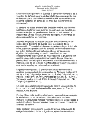 Consultor Jurídico Digital de Honduras
Diccionario Jurídico Edición 2005
Pedidos al 9908397
Los derechos no pueden ser puestos al servicio de la malicia, de la
voluntad de dañar al prójimo, de la mala fe; tienen un espíritu, que
es la razón por la cual la ley los ha concedido; es evidentemente
ilegitimo ejercerlos en contra de los fines que inspiraron la ley
(Josserand).
El derecho no puede amparar ese proceder inmoral. No creemos
justificados los temores de quienes piensan que esta facultad, en
manos de los jueces, pueda convertirse en un instrumento de
inseguridad jurídica y en una manera de negar a los hombres los
derechos que la ley les reconoce.
Además, los jueces no pueden proceder arbitrariamente; están
unidos por la disciplina del cuerpo y por la jerarquía de su
organización. Y cuando los tribunales superiores niegan licitud a la
conducta de una persona que ha ejercido un derecho reconocido
por la ley, declarando que ha habido abuso, será porque su
dignidad de magistrado y su sentido moral les imponen
necesariamente esa solución. Es muy elocuente la prudencia con
que los jueces del mundo entero han usado de este poder; es
preciso dejar sentado que la experiencia practica ha demostrado la
inconsistencia de los temores manifestados por los adversarios de
esta teoría, que hoy se baten en franca retirada.
Legislación comparada. El principio del abuso de derecho ha
quedado incorporado al derecho positivo de Alemania (código civil,
art. 1), suiza (código obligaciones, art. 2), Rusia (código civil, art. 1),
Polonia (código civil, art. 160), Perú (código civil, art. 2., Tit., Prel.),
Venezuela (código civil, art. 1185), Líbano (código civil, art. 124),
Turquía (código civil, art. 2).
En otros países la legislación ha callado, pero la jurisprudencia ha
incorporado el principio al derecho Nacional, como en Francia,
Bélgica, Chile, España.
En éste último país, los tribunales fueron muy reacios para aceptar
la teoría hasta un importantísimo fallo del tribunal supremo.
Inclusive los tribunales ingleses y estadounidenses, tan apegados a
su individualismo, han empezado a hacer importantes concesiones
a la idea del abuso.
Cabe destacar, por su acierto técnico, la fórmula del proyecto de
código francoitaliano de las obligaciones, que reúne los criterios
 