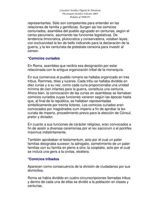 Consultor Jurídico Digital de Honduras
Diccionario Jurídico Edición 2005
Pedidos al 9908397
representantes. Sólo son competentes para entender en las
relaciones de familia y gentilicias. Surgen así los comicios
centuriados, asamblea del pueblo agrupado en centurias, según el
censo pecuniario, asumiendo las funciones legislativas. De
tendencia timocratica, plutocratica y conservadora, votaban leyes;
con exclusividad la lex de bello indicendo para la declaración de la
guerra, y la lex centuriata de potestate censoria para investir al
censor.
*Comicios curiados
En Roma, asamblea que recibía esa designación por estar
relacionada con la antigua organización tribal de la monarquía.
En sus comienzos el pueblo romano se hallaba organizado en tres
tribus, Rammes, tities y luceres. Cada tribu se hallaba dividida en
diez curias y a su vez, como cada curia proporcionaba una unidad
mínima de cien infantes para la guerra, constituía una centuria.
Ahora bien, la convocación de las curias en asambleas se llamaban
comicios curiados cuyas funciones variaron según las épocas hasta
que, al final de la república, se hallaban representadas
simbólicamente por treinta lictores. Los comicios curiados eran
convocados por magistrados cum imperio a fin de aprobar la lex
curiata de imperio, procedimiento previo para la elección de Cónsul,
pretor y dictador.
En cuanto a sus funciones de carácter religioso, eran convocados a
fin de asistir a diversas ceremonias por el rex sacrorum o el pontifex
maximus indistintamente.
También aprobaban el testamentum, acto por el cual un pater
familias designaba sucesor; la adrogatio, sometimiento de un pater
familias con su familia en pleno a otro; la cooptatio, acto por el cual
se incluía una gens a la civitas, etcétera.
*Comicios tribados
Aparecen como consecuencia de la división de ciudadanos por sus
domicilios.
Roma se había dividido en cuatro circunscripciones llamadas tribus
y dentro de cada una de ellas se dividió a la población en clases y
centurias.
 