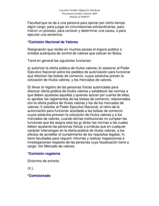 Consultor Jurídico Digital de Honduras
Diccionario Jurídico Edición 2005
Pedidos al 9908397
Facultad que se da a una persona para ejercer por cierto tiempo
algún cargo, para juzgar en circunstancias extraordinarias, para
instruir un proceso, para conocer y determinar una causa, o para
ejecutar una sentencia.
*Comisión Nacional de Valores
Designación que recibe en muchos países el órgano público o
entidad autárquica de control de valores que cotizan en Bolsa.
Tiene en general las siguientes funciones:
a) autorizar la oferta pública de títulos valores; b) asesorar al Poder
Ejecutivo Nacional sobre los pedidos de autorización para funcionar
que efectúen las bolsas de comercio, cuyos estatutos preven la
cotización de títulos valores, y los mercados de valores.
D) llevar el registro de las personas físicas autorizadas para
efectuar oferta pública de títulos valores y establecer las normas a
que deben ajustarse aquellas y quienes actúan por cuenta de ellas;
e) aprobar los reglamentos de las bolsas de comercio, relacionados
con la oferta pública de títulos valores y los de los mercados de
valores; f) solicitar al Poder Ejecutivo Nacional, el retiro de la
autorización para funcionar acordada a las bolsas de comercio
cuyos estatutos prevean la cotización de títulos valores y a los
mercados de valores, cuando dichas instituciones no cumplan las
funciones que les asigna esta ley g) dictar las normas a las cuales
deben ajustarse las personas físicas o jurídicas que en cualquier
carácter intervengan en la oferta pública de títulos valores, a los
efectos de acreditar el cumplimiento de los requisitos legales; h)
tiene facultades para requerir informes y realizar inspecciones e
investigaciones respecto de las personas cuya fiscalización tiene a
cargo. Ver Mercado de valores.
*Comisión rogatoria
Sinónimo de exhorto.
(V.).
*Comisionado
 