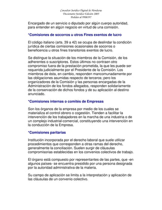 Consultor Jurídico Digital de Honduras
Diccionario Jurídico Edición 2005
Pedidos al 9908397
Encargado de un servicio o diputado por algún cuerpo autoridad,
para entender en algún negocio en virtud de una comisión.
*Comisiones de socorros u otros Fines exentos de lucro
El código italiano (arts. 39 a 42) se ocupa de deslindar la condición
jurídica de ciertas comisiones ocasionales de socorros o
beneficencia u otros fines transitorios exentos de lucro.
Se distingue la situación de los miembros de la Comisión, de los
adherentes o suscriptores. Estos últimos no contraen otro
compromiso fuera de la prestación prometida, la que les puede ser
requerida judicialmente por el Presidente de la Comisión. Los
miembros de ésta, en cambio, responden mancomunadamente por
las obligaciones asumidas respecto de terceros; pero los
organizadores de la Comisión y las personas encargadas de la
Administración de los fondos allegados, responden solidariamente
de la conservación de dichos fondos y de su aplicación al destino
anunciado.
*Comisiones internas o comités de Empresas
Son los órganos de la empresa por medio de los cuales se
materializa el control obrero o cogestión. Tienden a facilitar la
intervención de los trabajadores en la marcha de una industria o de
un complejo industrial-comercial, constituyendo una intervención en
la conducción de la Empresa.
*Comisiones paritarias
Institución incorporada por el derecho laboral que suele utilizar
procedimientos que corresponden a otras ramas del derecho,
generalmente la conciliación. Suelen surgir de cláusulas
compromisorias establecidas en los convenios colectivos de trabajo.
El órgano está compuesto por representantes de las partes, que -en
algunos países- se encuentra presidido por una persona designada
por la autoridad administrativa de la materia.
Su campo de aplicación se limita a la interpretación y aplicación de
las cláusulas de un convenio colectivo.
 