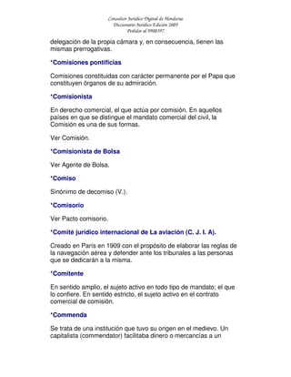 Consultor Jurídico Digital de Honduras
Diccionario Jurídico Edición 2005
Pedidos al 9908397
delegación de la propia cámara y, en consecuencia, tienen las
mismas prerrogativas.
*Comisiones pontificias
Comisiones constituidas con carácter permanente por el Papa que
constituyen órganos de su admiración.
*Comisionista
En derecho comercial, el que actúa por comisión. En aquellos
países en que se distingue el mandato comercial del civil, la
Comisión es una de sus formas.
Ver Comisión.
*Comisionista de Bolsa
Ver Agente de Bolsa.
*Comiso
Sinónimo de decomiso (V.).
*Comisorio
Ver Pacto comisorio.
*Comité jurídico internacional de La aviación (C. J. I. A).
Creado en París en 1909 con el propósito de elaborar las reglas de
la navegación aérea y defender ante los tribunales a las personas
que se dedicarán a la misma.
*Comitente
En sentido amplio, el sujeto activo en todo tipo de mandato; el que
lo confiere. En sentido estricto, el sujeto activo en el contrato
comercial de comisión.
*Commenda
Se trata de una institución que tuvo su origen en el medievo. Un
capitalista (commendator) facilitaba dinero o mercancías a un
 