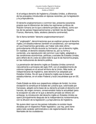 Consultor Jurídico Digital de Honduras
Diccionario Jurídico Edición 2005
Pedidos al 9908397
4) el antiguo derecho de Inglaterra y Estados Unidos, a diferencia
de los preceptos introducidos en épocas recientes, por la legislación
y la jurisprudencia.
El derecho angloamericano o common law, presenta caracteres
propios que lo diferencian de todos los regímenes jurídicos de
filiación romana (en lo que a derecho privado se refiere), como son
los de los países hispanoamericanos y también los de España,
Francia, Alemania, Italia, etcétera (derecho continental).
Se lo llama también "derecho anglonorteamericano".
O " anglosajón", denominaciones que se explican porque el derecho
inglés y el estadounidense (también el canadiense), son semejantes
en sus lineamientos generales, por haber sido éste último
profundamente influído durante su formación, por el derecho inglés.
En realidad, el derecho estadounidense es, por su forma y
contenido, una reproducción del common Law inglés, adaptado a
las condiciones económicas, políticas y sociales de Estados Unidos,
pero difiere de el y esto es sobre todo lo que le da fisonomía propia,
en las instituciones de derecho público.
La penetración del derecho inglés en Estados Unidos comenzó
naturalmente a principios del siglo XVII, con el establecimiento de
colonos ingleses en el actual territorio de la Unión. Más tarde, al
independizarse de Inglaterra, este derecho fue adoptado por
Estados Unidos. De ahí que el derecho inglés sea la base del
estadounidense, en el orden Federal y local (recuérdese que en EE.
UU.
Cada Estado se dicta sus respectivos códigos de fondo): la única
excepción la constituye el Estado de Luisiana que, colonizado por
franceses, adoptó como base de su derecho privado el derecho civil
francés, de origen romano, conservandolo hasta la actualidad (pero
la excepción es sólo en lo que a derecho privado se refiere) sin
embargo, la introducción del derecho inglés en Estados Unidos se
operó principalmente después de la independencia norteamericana,
con la difusión de la legislación y jurisprudencia de Inglaterra.
No quiere decir que en los países indicados no existan leyes
dictadas por el respectivo Poder legislativo. Las hay, pero tiene
sobre todo carácter administrativo o de reglamentación de las
libertades de los ciudadanos:
 