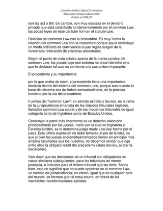 Consultor Jurídico Digital de Honduras
Diccionario Jurídico Edición 2005
Pedidos al 9908397
son las act o Bill. En cambio, son muy escasas en el derecho
privado que está constituido fundamentalmente por el common Law;
las pocas leyes de este carácter forman el statute-Law.
Relación del common Law con la costumbre. Es muy íntima la
relación del common Law con la costumbre porque aquel constituye
un modo ordinario de convivencia cuyas reglas surgen de la
inveterada reiteración de prácticas ancestrales.
Según el punto de vista clásico acerca de la fuerza jurídica del
common Law, los jueces bajo ese sistema no crean derecho sino
que lo declaran tal cual es conforme a la costumbre imperante.
El precedente y su importancia:
por lo que acaba de decir, el precedente tiene una importancia
decisiva dentro del sistema del common Law, porque aun cuando la
base del sistema sea de índole consuetudinaria, en la práctica
funciona por la vía del precedente.
Fuentes del "common Law": en sentido estricto y técnico, es la rama
de la jurisprudencia emanada de los clásicos tribunales ingleses,
llamados common Law courts y de los modernos tribunales de igual
categoría tanto de Inglaterra como de Estados Unidos.
Constituye la parte más importante es un derecho elaborado
principalmente por los jueces, razón por la cual en Inglaterra y
Estados Unidos, se lo denomina judge made Law (ley hecha por el
juez). Esta última expresión no debe tomarse al pie de la letra, ya
que si bien los jueces anglonorteamericanos tienen en principio más
amplias facultades que los nuestros, no debemos olvidar que rige
entre ellos la obligatoriedad del precedente (stare decisis, acatar la
decisiones).
Vale decir que las decisiones de un tribunal son obligatorias en
casos similares subsiguientes, para los tribunales de menor
jerarquía, e inclusive para el mismo tribunal que las dicta. Ahora
bien, esto no significa que no pueda operarse en el common Law,
un cambio de jurisprudencia; en efecto, igual que en cualquier país
del mundo, es forzoso que tal cosa ocurra, en virtud de las
inevitables transformaciones sociales.
 