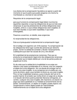 Consultor Jurídico Digital de Honduras
Diccionario Jurídico Edición 2005
Pedidos al 9908397
Los efectos de la compensación facultativa se operan a partir del
momento en que la parte que puede acogerse a la misma ha
manifestado su voluntad en ese sentido.
Requisitos de la compensación legal:
para que funcione la compensación legal deben reunirse los
siguientes requisitos: a) que las obligaciones de que se trate sean
recíprocas; b) que las prestaciones de ambas obligaciones sean
fungibles, entre si; c) que ambas obligaciones sean exigibles; D:
que sean líquidas; e) que estén expedidas; f) que sean
embargables.
Pasamos a examinar, en detalle, esas exigencias.
A) reciprocidad de las obligaciones.
Este es el presupuesto fundamental de la compensación legal.
Así el código civil argentino (art. 818) expresa: "la compensación de
las obligaciones tiene lugar cuando dos personas por derecho
propio, reúnen la calidad de acreedor y deudor recíprocamente,
cualesquiera que sean las causas de una y otra deuda".
B) fungibilidad de las prestaciones recíprocas. Para que se
produzca la compensación legal entre dos obligaciones recíprocas
es menester que el objeto debido por una de las partes pueda ser
pagado por la otra.
Es de notar que la calidad de la fungibilidad no se exige con
relación a las cosas consideradas en si mismas, sino con respecto
al objeto de la otra obligación. Así una deuda de entregar fuel oil,
que es una cosa fungible, no se compensa con el crédito por una
suma de dinero, pese a que también el dinero es una cosa fungible.
Pero no hay fungibilidad recíproca, pues el deudor del fuel oil no
puede imponer al acreedor que reciba dinero en pago de su deuda,
ni el deudor del dinero podría pretender liberarse entregando, en
cambio, cualquier otra cosa fungible; ello importaría una dación en
pago que está supeditada en su Vialidad al consentimiento de las
partes. Contrariamente, un objeto no fungible, puede originar una
compensación si dicho objeto puede ser intercambiado
indiferentemente con el objeto de la otra obligación.
 