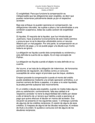 Consultor Jurídico Digital de Honduras
Diccionario Jurídico Edición 2005
Pedidos al 9908397
C) exigibilidad. Para que funcione la compensación es
indispensable que las obligaciones sean exigibles, es decir que
puedan reclamarse judicialmente desde ya por el respectivo
acreedor.
Bajo ese enfoque no pueden oponerse en compensación, las
obligaciones naturales, las sujetas a plazo y las subordinadas a una
condición suspensiva, todas las cuales carecen de exigibilidad
actual.
D) liquidez. El requisito de la liquidez, que fue introducido por
Justiniano, hace al práctico funcionamiento de este medio extintivo
y procura que no se lo desvirtúe utilizándolo como un recurso
dilatorio por un mal pagador. Por otra parte, la compensación es un
sustitutivo de pago, y no se puede pagar una deuda cuyo monto
todavía se ignora.
La obligación es líquida cuando ésta comprobada su existencia y
esta definida la cuantía de su objeto. Es el viejo concepto de
Pothier.
La obligación es ilíquida cuando el objeto no esta definido en su
cuantía.
Así ocurre, si se trata de la obligación de indemnizar, de honorarios
pendientes de regulación, de créditos contra un concurso
susceptible de variar según el prorrateo que les toque, etcétera.
Empero procede la compensación cuando el monto del crédito
puede establecerse mediante una simple operación aritmética, o un
examen somero de libros o papeles, o si pese a no estar liquidado,
la prueba permite subsanar ese inconveniente.
E) un crédito o deuda esta expédito, cuando no media traba alguna
para su satisfacción; contrariamente, falla esa calidad si el
respectivo acreedor no tiene la disponibilidad del crédito por obstar
a ello el derecho de un tercero que habilita a esté a oponerse al
pago que quiera efectuar el deudor en manos del acreedor. Esa
situación se presenta en los siguientes casos: 1) embargo o prenda
de algunos de los créditos recíprocos; 2) cesión de alguno de esos
créditos; 3) traspaso de alguna de las deudas recíprocas; 4) endoso
de título a la orden; 5) quiebra o concurso civil de alguno de los
deudores recíprocos.
 